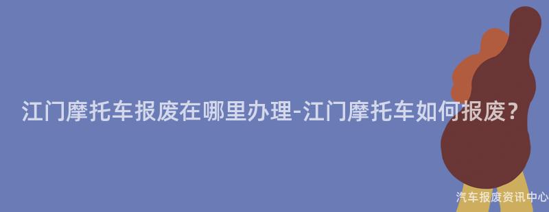江门摩托车报废在哪里办理-江门摩托车如何报废？