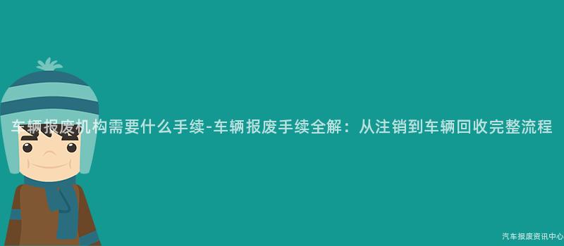 车辆报废机构需要什么手续-车辆报废手续全解：从注销到车辆回收完整流程