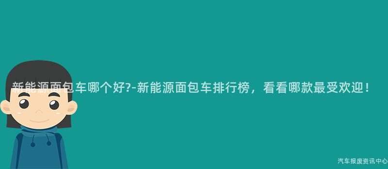 新能源面包车哪个好?-新能源面包车排行榜，看看哪款最受欢迎！