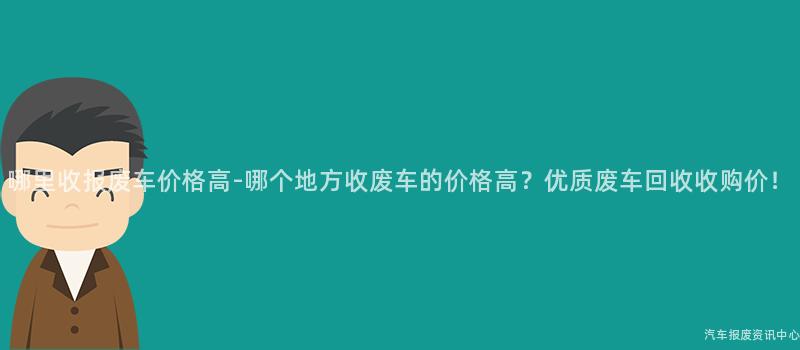 哪里收报废车价格高-哪个地方收废车的价格高？优质废车回收收购价！