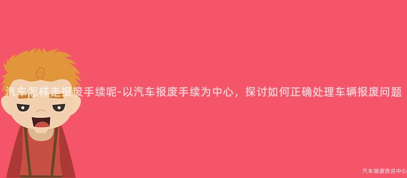 汽车怎样走报废手续呢-以汽车报废手续为中心，探讨如何正确处理车辆报废问题