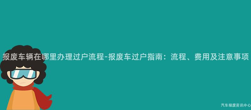 报废车辆在哪里办理过户流程-报废车过户指南：流程、费用及注意事项