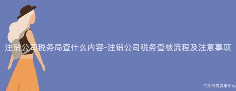 注销公司税务局查什么内容-注销公司税务查核流程及注意事项