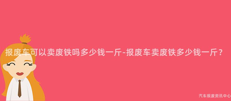 报废车可以卖废铁吗多少钱一斤-报废车卖废铁多少钱一斤？