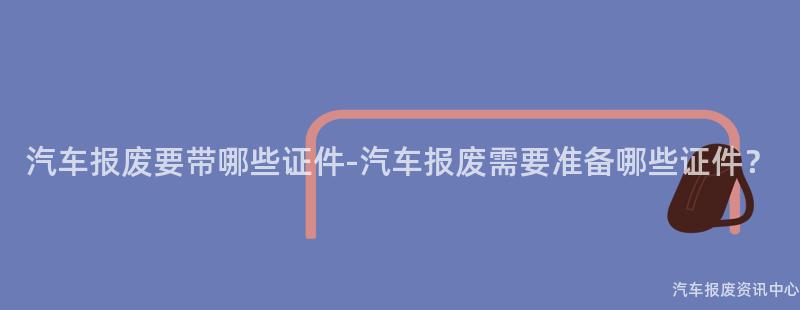 汽车报废要带哪些证件-汽车报废需要准备哪些证件？