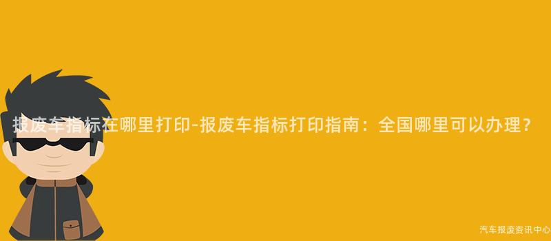 报废车指标在哪里打印-报废车指标打印指南：全国哪里可以办理？
