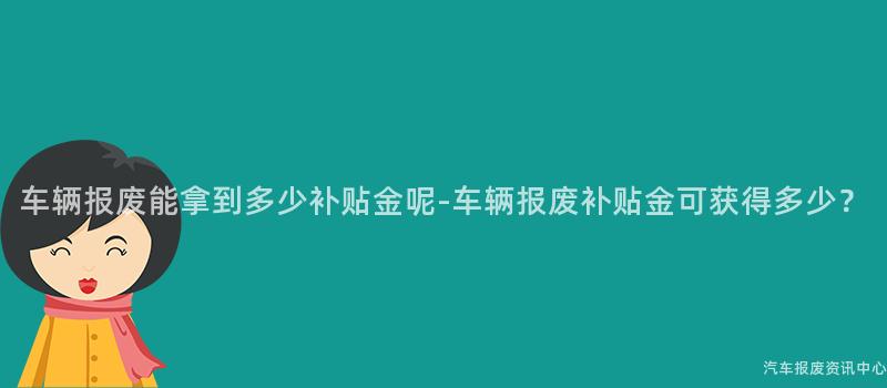 车辆报废能拿到多少补贴金呢-车辆报废补贴金可获得多少？