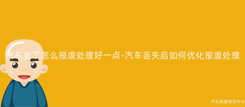 汽车丢了怎么报废处理好一点-汽车丢失后如何优化报废处理