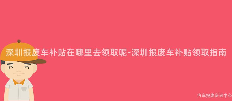 深圳报废车补贴在哪里去领取呢-深圳报废车补贴领取指南