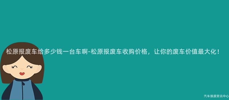 松原报废车给多少钱一台车啊-松原报废车收购价格，让你的废车价值最大化！