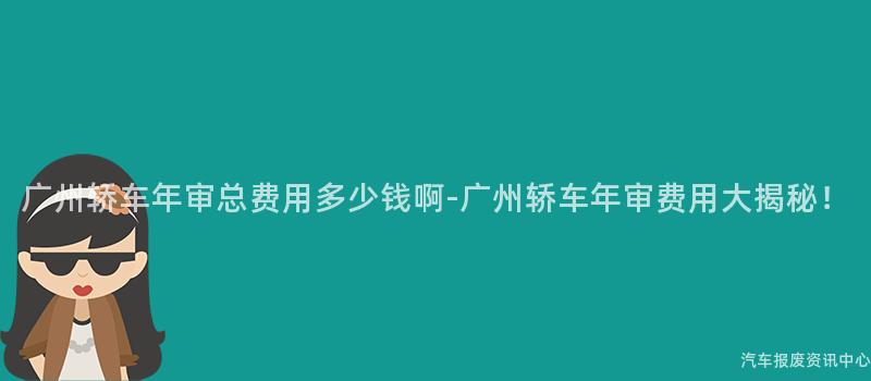 广州轿车年审总费用多少钱啊-广州轿车年审费用大揭秘！
