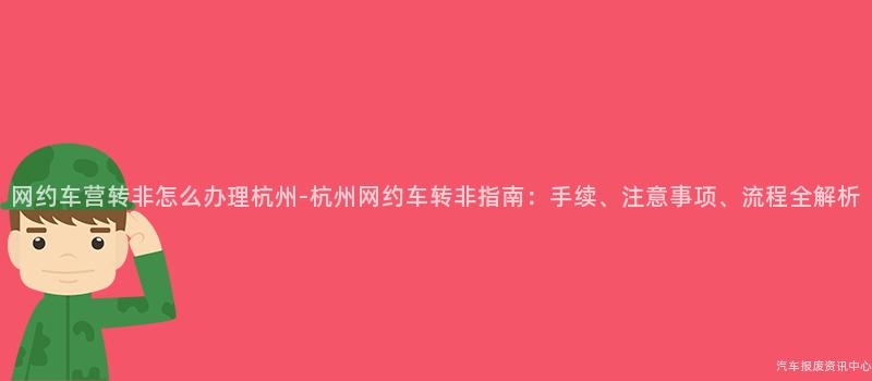 网约车营转非怎么办理杭州-杭州网约车转非指南：手续、注意事项、流程全解析