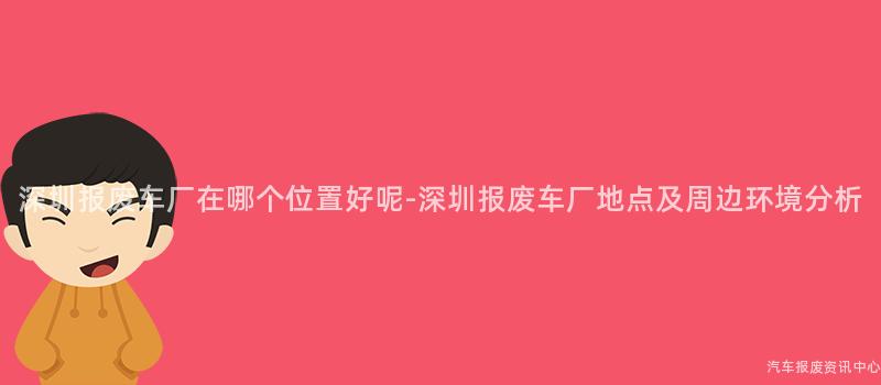 深圳报废车厂在哪个位置好呢-深圳报废车厂地点及周边环境分析