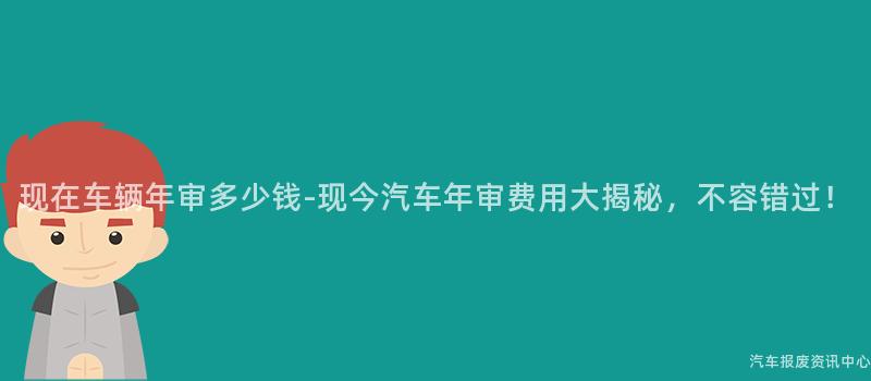 现在车辆年审多少钱-现今汽车年审费用大揭秘，不容错过！