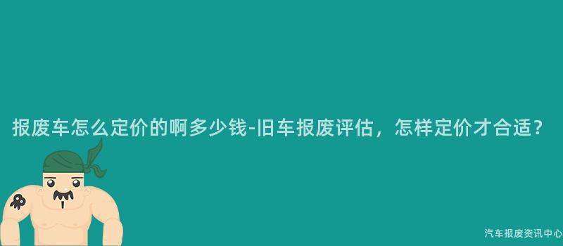报废车怎么定价的啊多少钱-旧车报废评估，怎样定价才合适？