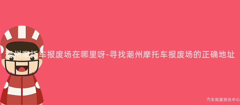 潮州摩托车报废场在哪里呀-寻找潮州摩托车报废场的正确地址