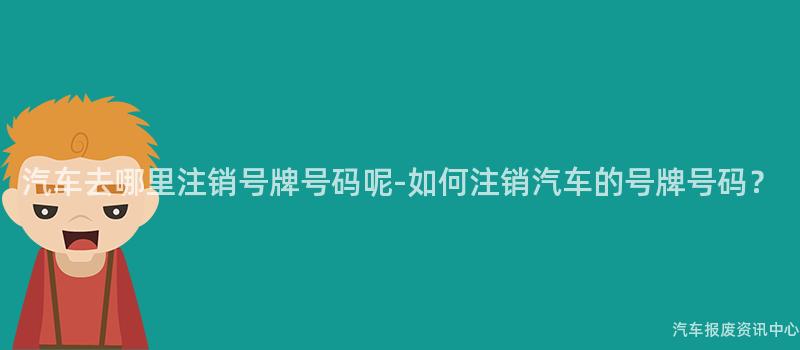 汽车去哪里注销号牌号码呢-如何注销汽车的号牌号码？