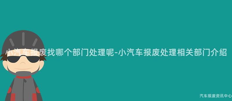 小汽车报废找哪个部门处理呢-小汽车报废处理相关部门介绍