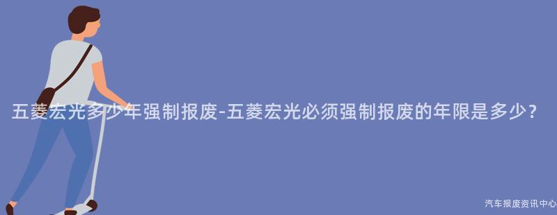 五菱宏光多少年强制报废-五菱宏光必须强制报废的年限是多少？