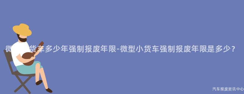 微型小货车多少年强制报废年限-微型小货车强制报废年限是多少？