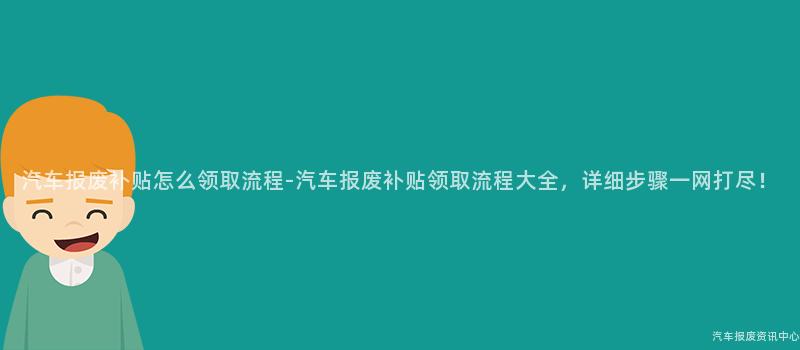 汽车报废补贴怎么领取流程-汽车报废补贴领取流程大全，详细步骤一网打尽！