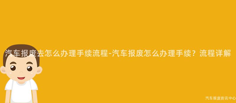 汽车报废去怎么办理手续流程-汽车报废怎么办理手续？流程详解