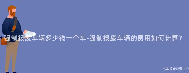 强制报废车辆多少钱一个车-强制报废车辆的费用如何计算？