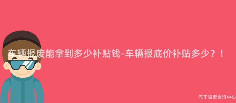车辆报废能拿到多少补贴钱-车辆报底价补贴多少？！
