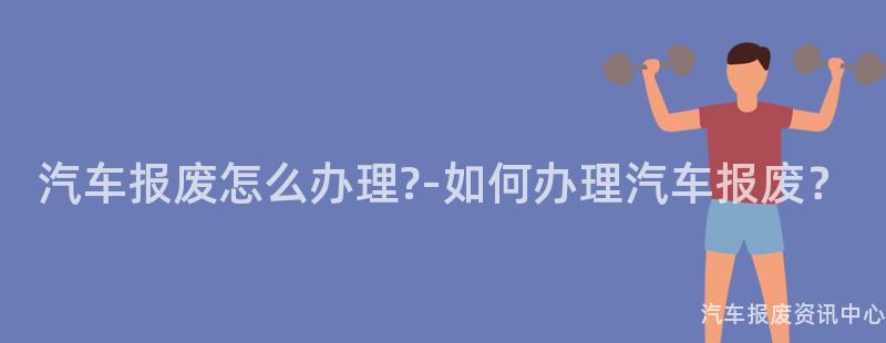 汽车报废怎么办理?-如何办理汽车报废？