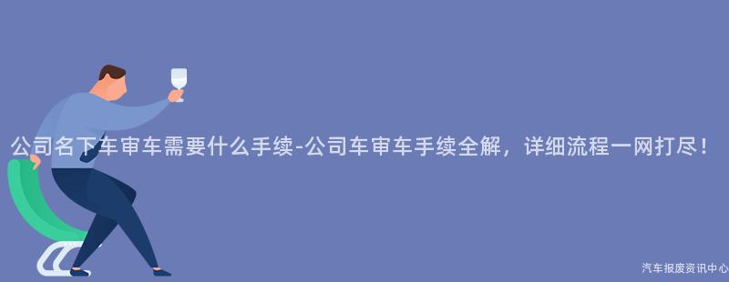 公司名下车审车需要什么手续-公司车审车手续全解，详细流程一网打尽！