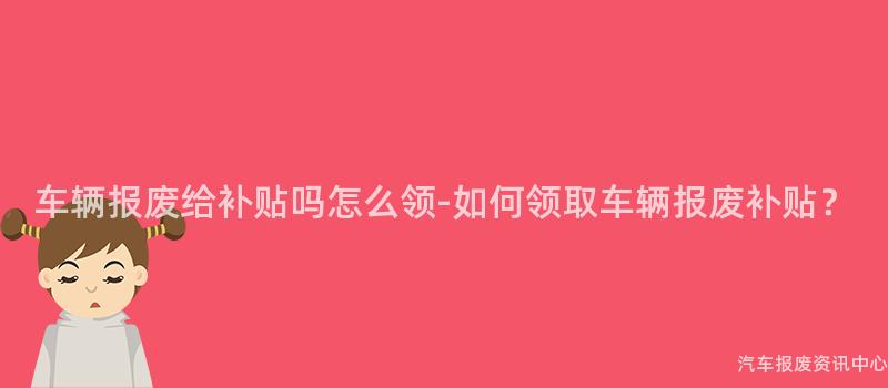 车辆报废给补贴吗怎么领-如何领取车辆报废补贴？