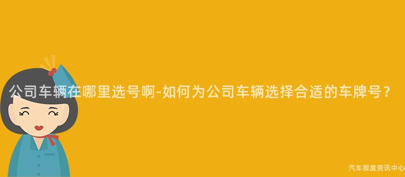 公司车辆在哪里选号啊-如何为公司车辆选择合适的车牌号？