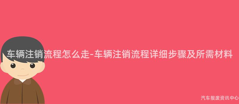 车辆注销流程怎么走-车辆注销流程详细步骤及所需材料