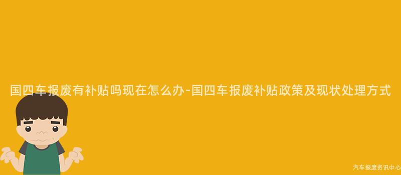 国四车报废有补贴吗现在怎么办-国四车报废补贴政策及现状处理方式
