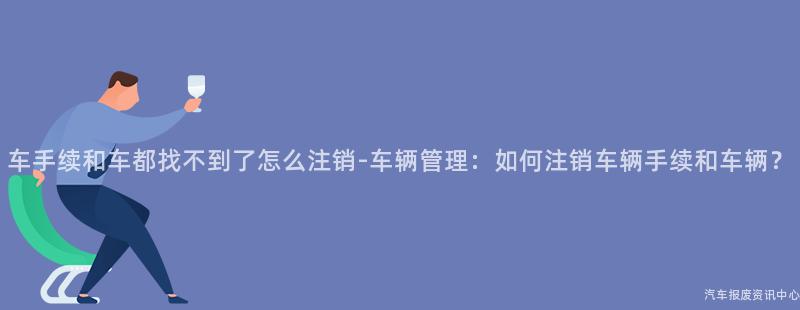 车手续和车都找不到了怎么注销-车辆管理：如何注销车辆手续和车辆？