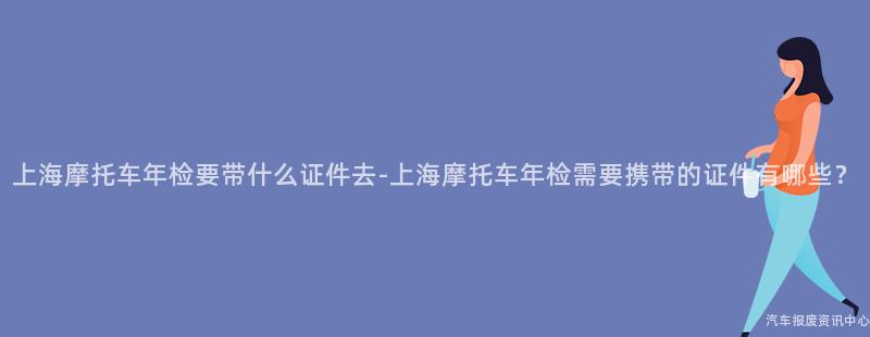 上海摩托车年检要带什么证件去-上海摩托车年检需要携带的证件有哪些？
