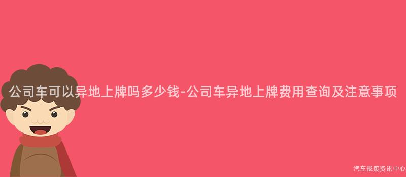 公司车可以异地上牌吗多少钱-公司车异地上牌费用查询及注意事项