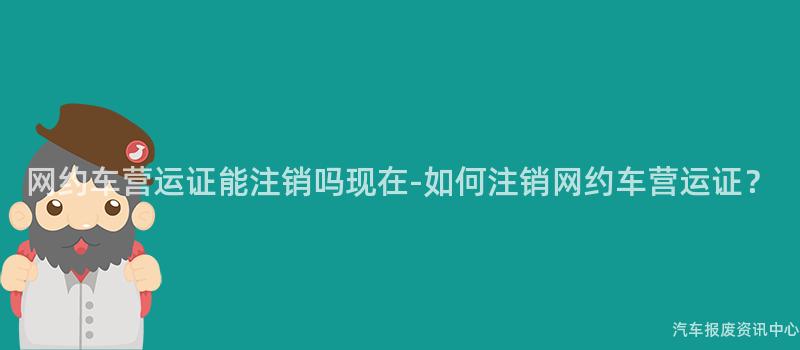 网约车营运证能注销吗现在-如何注销网约车营运证？