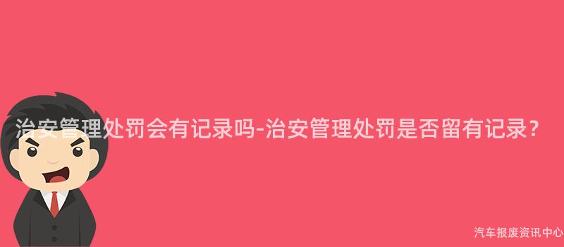 治安管理处罚会有记录吗-治安管理处罚是否留有记录？