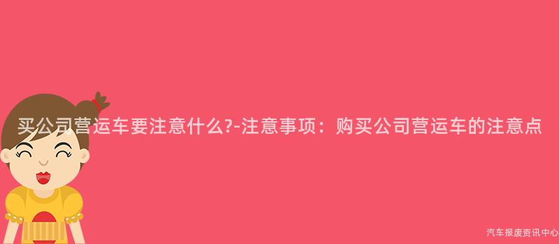 买公司营运车要注意什么?-注意事项：购买公司营运车的注意点
