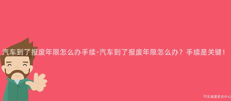 汽车到了报废年限怎么办手续-汽车到了报废年限怎么办？手续是关键！