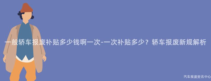 一般轿车报废补贴多少钱啊一次-一次补贴多少？轿车报废新规解析