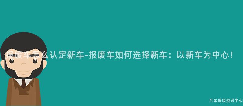报废车怎么认定新车-报废车如何选择新车：以新车为中心！
