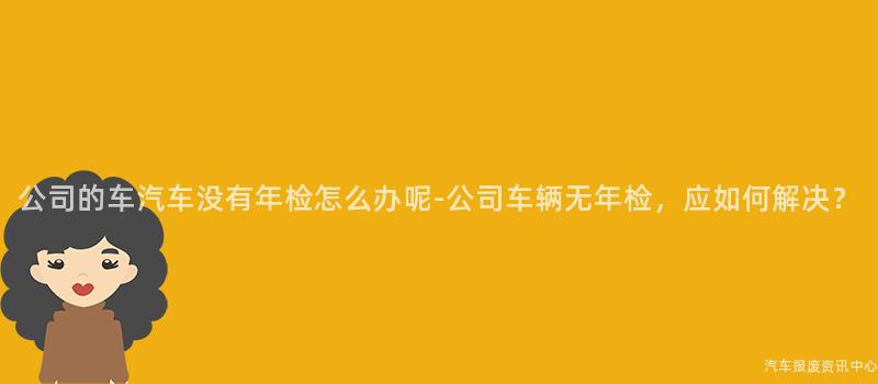 公司的车汽车没有年检怎么办呢-公司车辆无年检，应如何解决？