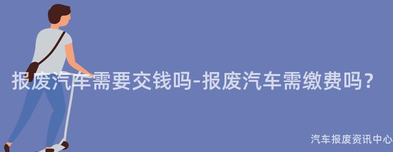报废汽车需要交钱吗-报废汽车需缴费吗？