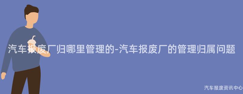 汽车报废厂归哪里管理的-汽车报废厂的管理归属问题