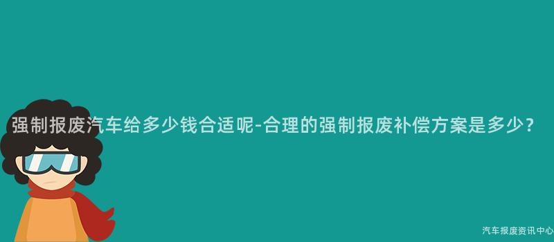 强制报废汽车给多少钱合适呢-合理的强制报废补偿方案是多少？