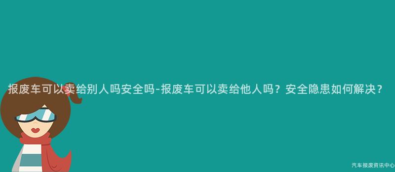 报废车可以卖给别人吗安全吗-报废车可以卖给他人吗？安全隐患如何解决？