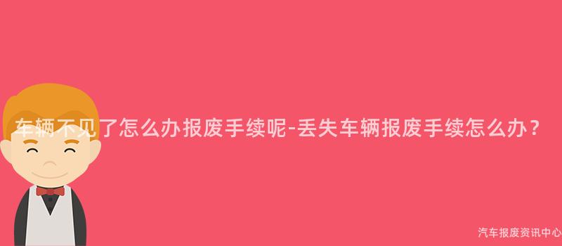 车辆不见了怎么办报废手续呢-丢失车辆报废手续怎么办？