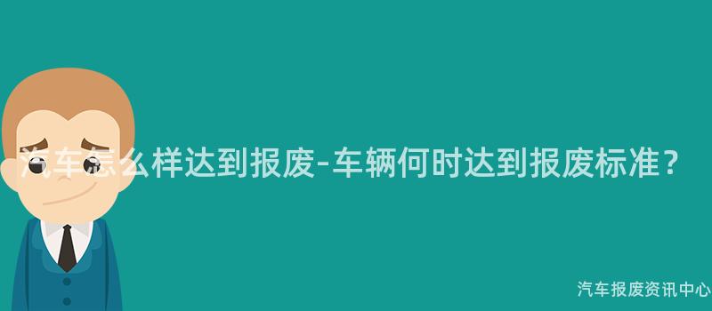 汽车怎么样达到报废-车辆何时达到报废标准？